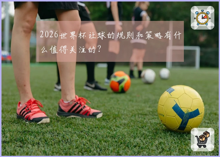 2026世界杯让球的规则和策略有什么值得关注的？